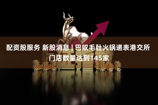 配资股服务 新股消息 | 巴奴毛肚火锅递表港交所 门店数量达到145家