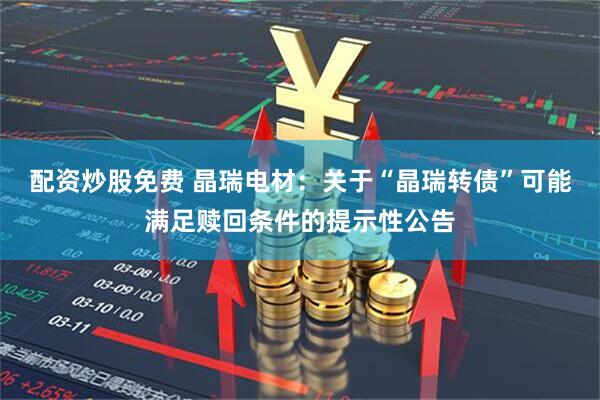 配资炒股免费 晶瑞电材：关于“晶瑞转债”可能满足赎回条件的提示性公告