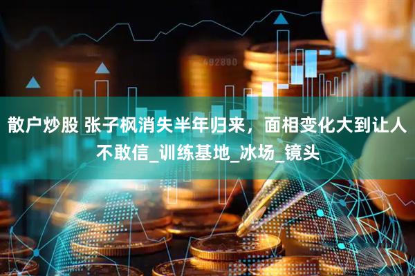 散户炒股 张子枫消失半年归来，面相变化大到让人不敢信_训练基地_冰场_镜头