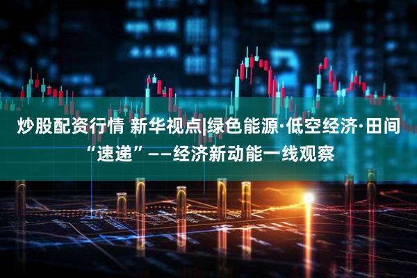 炒股配资行情 新华视点|绿色能源·低空经济·田间“速递”——经济新动能一线观察