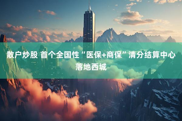 散户炒股 首个全国性“医保+商保”清分结算中心落地西城