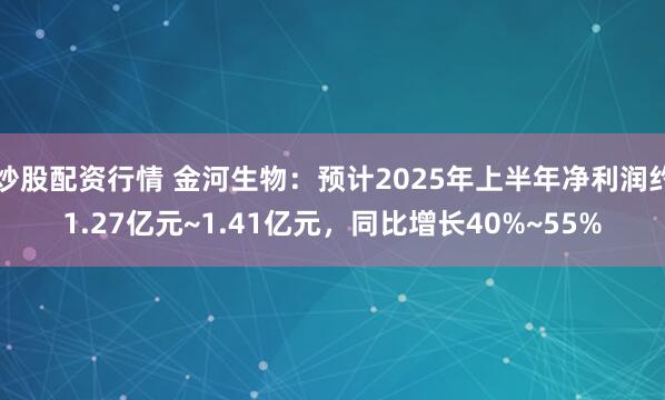 炒股配资行情 金河生物：预计2025年上半年净利润约1.27亿元~1.41亿元，同比增长40%~55%