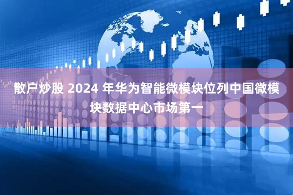 散户炒股 2024 年华为智能微模块位列中国微模块数据中心市场第一