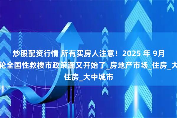 炒股配资行情 所有买房人注意！2025 年 9月，新一轮全国性救楼市政策潮又开始了_房地产市场_住房_大中城市