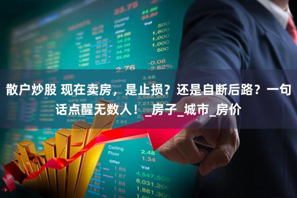 散户炒股 现在卖房，是止损？还是自断后路？一句话点醒无数人！_房子_城市_房价