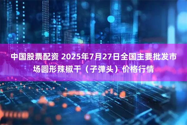中国股票配资 2025年7月27日全国主要批发市场圆形辣椒干（子弹头）价格行情