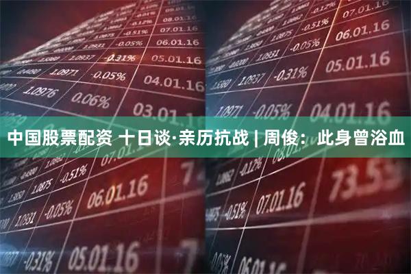 中国股票配资 十日谈·亲历抗战 | 周俊：此身曾浴血