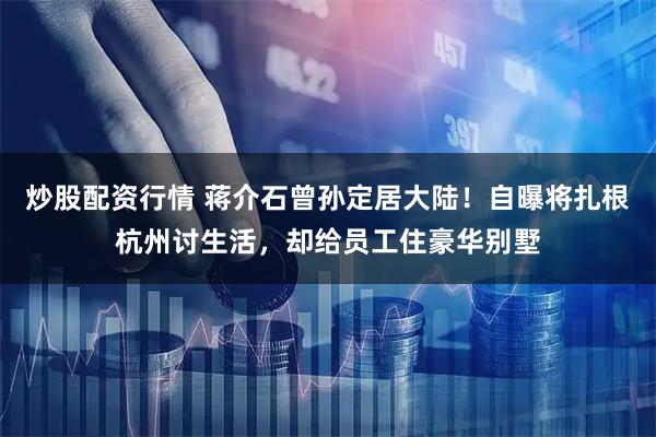 炒股配资行情 蒋介石曾孙定居大陆！自曝将扎根杭州讨生活，却给员工住豪华别墅