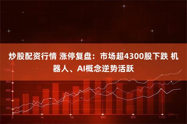 炒股配资行情 涨停复盘：市场超4300股下跌 机器人、AI概念逆势活跃