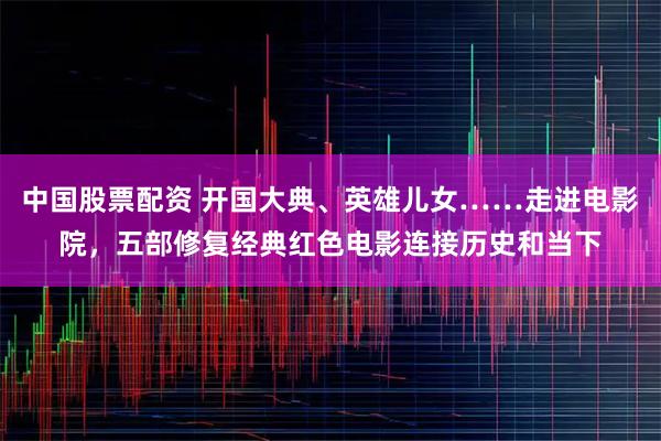 中国股票配资 开国大典、英雄儿女……走进电影院，五部修复经典红色电影连接历史和当下