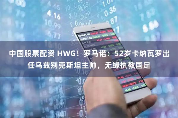 中国股票配资 HWG！罗马诺：52岁卡纳瓦罗出任乌兹别克斯坦主帅，无缘执教国足