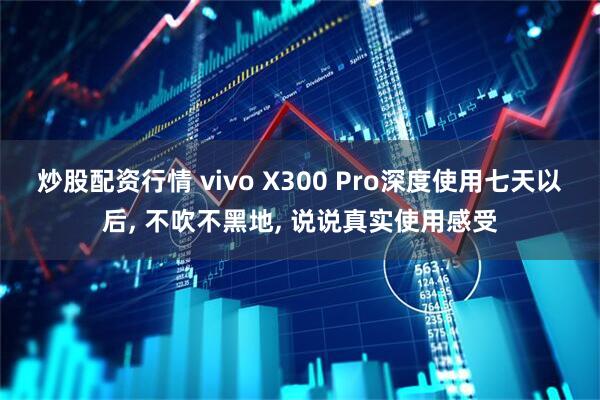炒股配资行情 vivo X300 Pro深度使用七天以后, 不吹不黑地, 说说真实使用感受