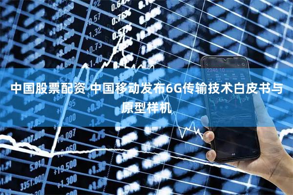 中国股票配资 中国移动发布6G传输技术白皮书与原型样机