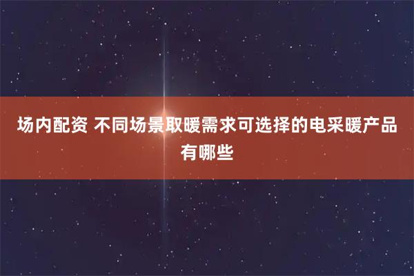 场内配资 不同场景取暖需求可选择的电采暖产品有哪些