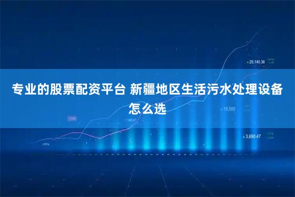 专业的股票配资平台 新疆地区生活污水处理设备怎么选