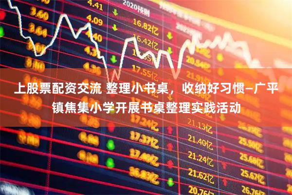 上股票配资交流 整理小书桌，收纳好习惯—广平镇焦集小学开展书桌整理实践活动