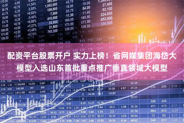 配资平台股票开户 实力上榜！省网媒集团海岱大模型入选山东首批重点推广垂直领域大模型